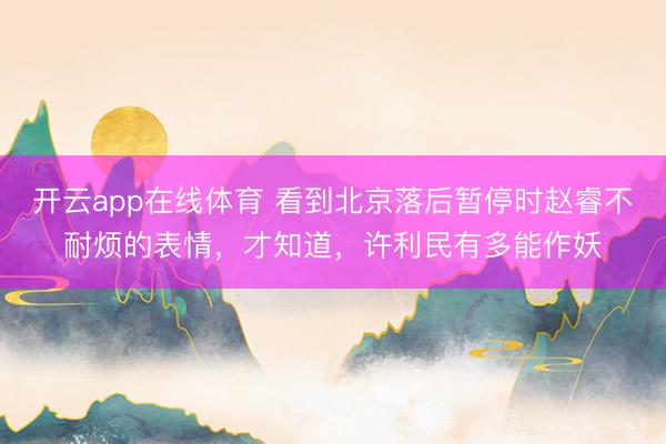 开云app在线体育 看到北京落后暂停时赵睿不耐烦的表情，才知道，许利民有多能作妖
