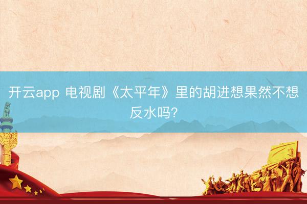 开云app 电视剧《太平年》里的胡进想果然不想反水吗？