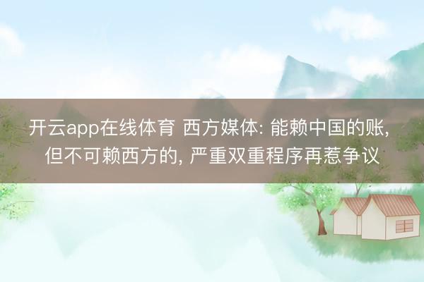 开云app在线体育 西方媒体: 能赖中国的账, 但不可赖西方的, 严重双重程序再惹争议