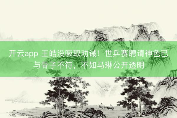 开云app 王皓没吸取劝诫！世乒赛聘请神色已与骨子不符，不如马琳公开透明