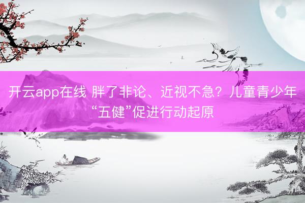 开云app在线 胖了非论、近视不急？儿童青少年“五健”促进行动起原