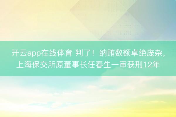开云app在线体育 判了！纳贿数额卓绝庞杂，上海保交所原董事长任春生一审获刑12年
