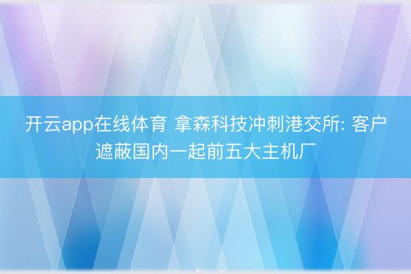开云app在线体育 拿森科技冲刺港交所: 客户遮蔽国内一起前五大主机厂